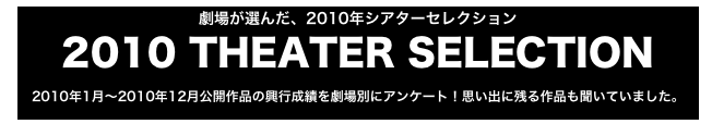 劇場が選んだ、2010年シアターセレクション
2010 THEATER SELECTION
2010年1月〜2010年12月公開作品の興行成績を劇場別にアンケート！思い出に残る作品も聞いていました。