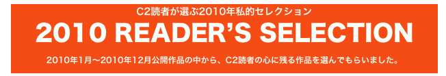 C2読者が選ぶ2010年私的セレクション 
2010 READER’S SELECTION
2010年1月〜2010年12月公開作品の中から、C2読者の心に残る作品を選んでもらいました。