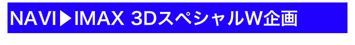 NAVI▶IMAX 3DスペシャルW企画