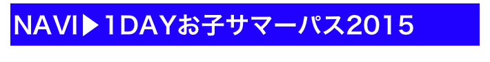 NAVI▶1DAYお子サマーパス2015