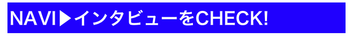 NAVI▶インタビューをCHECK!