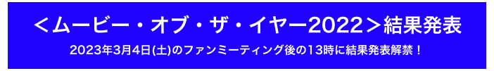 ＜ムービー・オブ・ザ・イヤー2022＞結果発表
2023年3月4日(土)のファンミーティング後の13時に結果発表解禁！