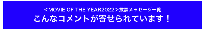 ＜MOVIE OF THE YEAR2022＞投票メッセージ一覧
こんなコメントが寄せられています！