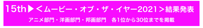 15th▶＜ムービー・オブ・ザ・イヤー2021＞結果発表
アニメ部門・洋画部門・邦画部門　各1位から30位までを掲載