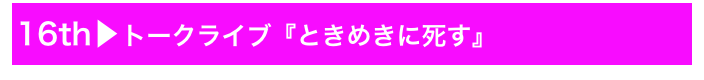 16th▶トークライブ『ときめきに死す』