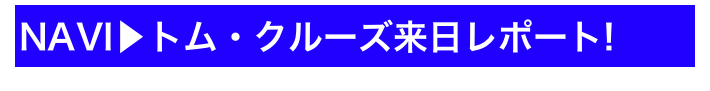 NAVI▶トム・クルーズ来日レポート!