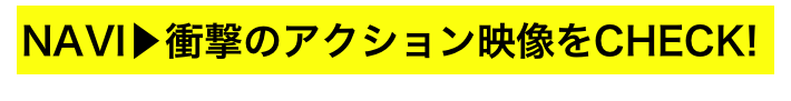 NAVI▶衝撃のアクション映像をCHECK!