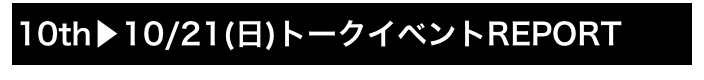 10th▶10/21(日)トークイベントREPORT