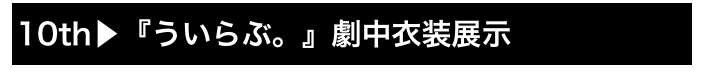 10th▶『ういらぶ。』劇中衣装展示